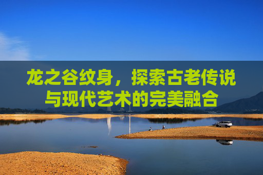 龙之谷纹身，探索古老传说与现代艺术的完美融合