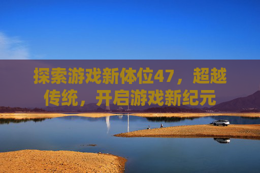 探索游戏新体位47,超越传统,开启游戏新纪元 探索游戏新体位47,超越传统,开启游戏新纪元