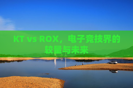 KT vs ROX,电子竞技界的较量与未来 KT vs ROX,电子竞技界的较量与未来