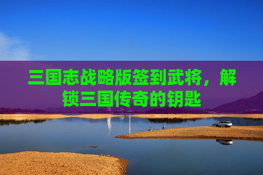 三国志战略版签到武将,解锁三国传奇的钥匙 三国志战略版签到武将,解锁三国传奇的钥匙