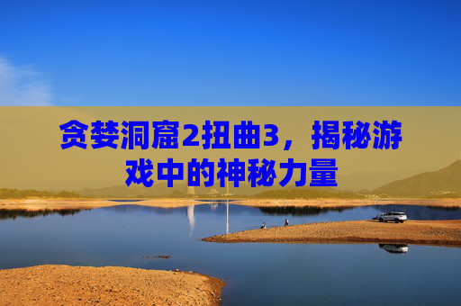 贪婪洞窟2扭曲3，揭秘游戏中的神秘力量