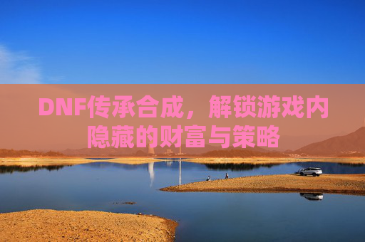 DNF传承合成,解锁游戏内隐藏的财富与策略 DNF传承合成,解锁游戏内隐藏的财富与策略