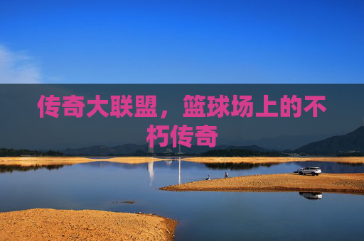 传奇大联盟,篮球场上的不朽传奇 传奇大联盟,篮球场上的不朽传奇