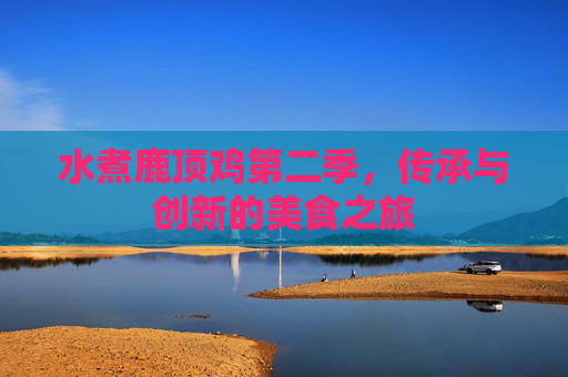 水煮鹿顶鸡第二季,传承与创新的美食之旅 水煮鹿顶鸡第二季,传承与创新的美食之旅