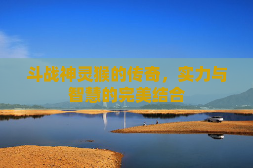 斗战神灵猴的传奇,实力与智慧的完美结合 斗战神灵猴的传奇,实力与智慧的完美结合