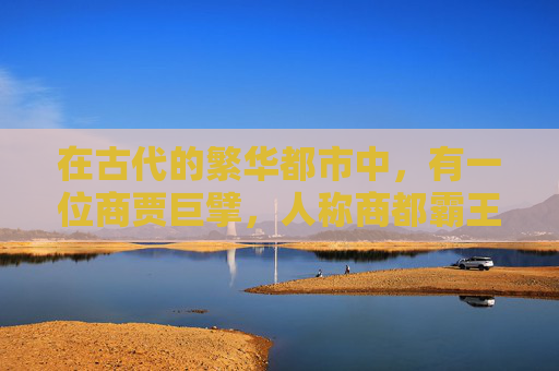 在古代的繁华都市中,有一位商贾巨擘,人称商都霸王。他不仅拥有着庞大的商业帝国,更以其卓越的经营智慧和果敢的商业策略,成为了那个时代最耀眼的商人之星 在古代的繁华都市中,有一位商贾巨擘,人称商都霸王。他不仅拥有着庞大的商业帝国,更以其卓越的经营智慧和果敢的商业策略,成为了那个时代最耀眼的商人之星