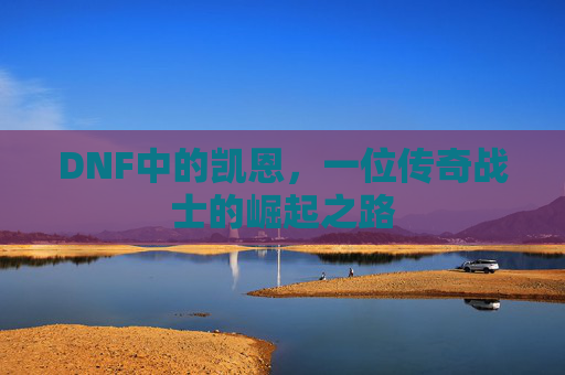 DNF中的凯恩,一位传奇战士的崛起之路 DNF中的凯恩,一位传奇战士的崛起之路