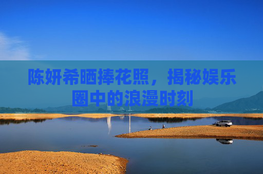 陈妍希晒捧花照，揭秘娱乐圈中的浪漫时刻