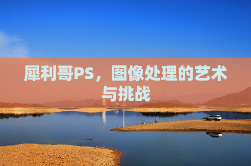 犀利哥PS,图像处理的艺术与挑战 犀利哥PS,图像处理的艺术与挑战