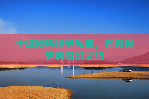 十城魔兽世界私服,虚拟世界的奇幻之旅 十城魔兽世界私服,虚拟世界的奇幻之旅