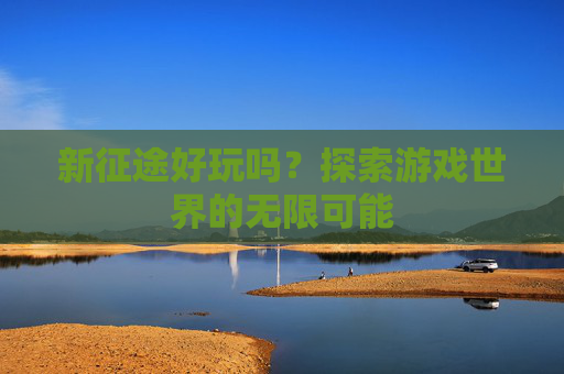 新征途好玩吗?探索游戏世界的无限可能 新征途好玩吗?探索游戏世界的无限可能