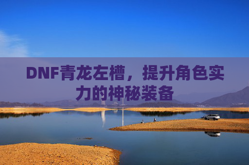 DNF青龙左槽,提升角色实力的神秘装备 DNF青龙左槽,提升角色实力的神秘装备