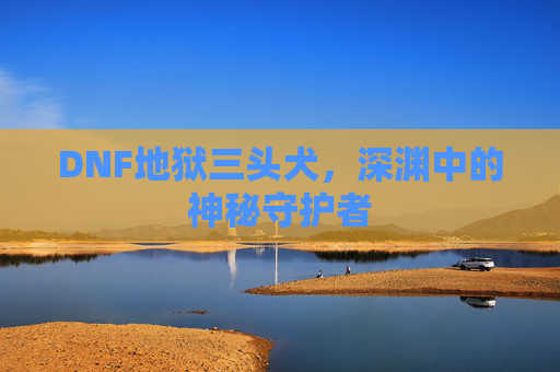 DNF地狱三头犬，深渊中的神秘守护者