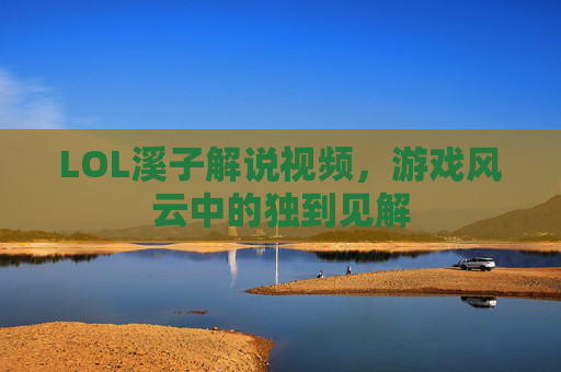 LOL溪子解说视频,游戏风云中的独到见解 LOL溪子解说视频,游戏风云中的独到见解