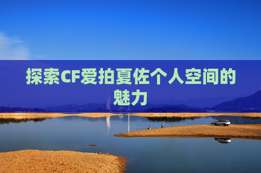 探索CF爱拍夏佐个人空间的魅力