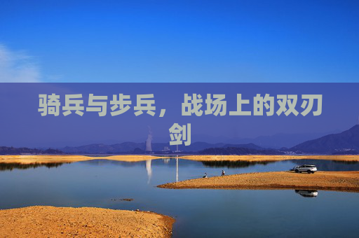 骑兵与步兵，战场上的双刃剑