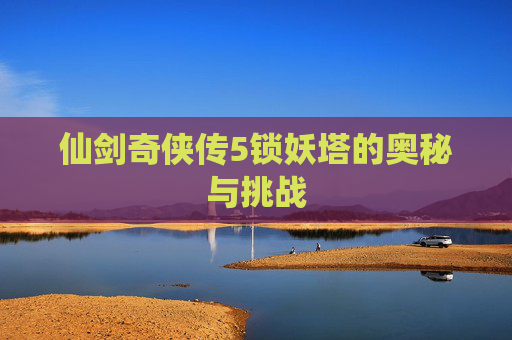 仙剑奇侠传5锁妖塔的奥秘与挑战 仙剑奇侠传5锁妖塔的奥秘与挑战