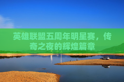 英雄联盟五周年明星赛,传奇之夜的辉煌篇章 英雄联盟五周年明星赛,传奇之夜的辉煌篇章