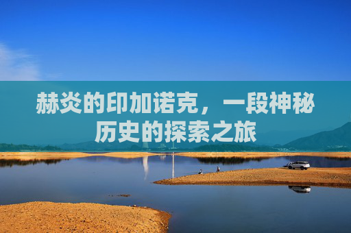 赫炎的印加诺克,一段神秘历史的探索之旅 赫炎的印加诺克,一段神秘历史的探索之旅