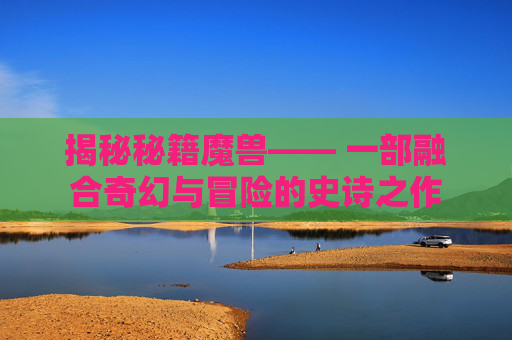 揭秘秘籍魔兽—— 一部融合奇幻与冒险的史诗之作 揭秘秘籍魔兽—— 一部融合奇幻与冒险的史诗之作