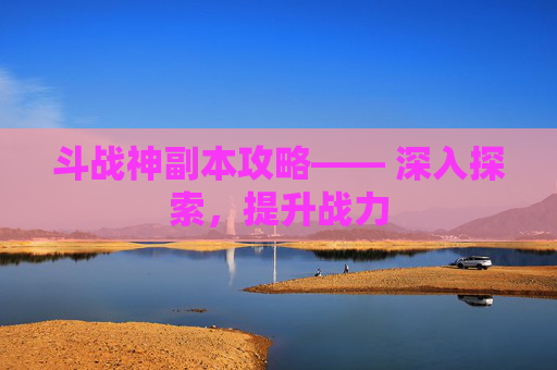 斗战神副本攻略—— 深入探索，提升战力