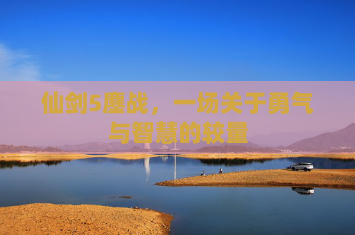 仙剑5鏖战,一场关于勇气与智慧的较量 仙剑5鏖战,一场关于勇气与智慧的较量