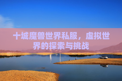 十城魔兽世界私服,虚拟世界的探索与挑战 十城魔兽世界私服,虚拟世界的探索与挑战