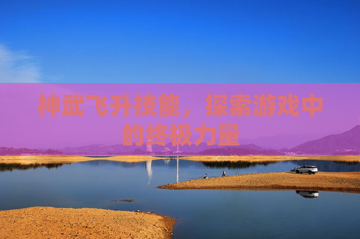 神武飞升技能,探索游戏中的终极力量 神武飞升技能,探索游戏中的终极力量