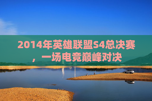 2014年英雄联盟S4总决赛,一场电竞巅峰对决 2014年英雄联盟S4总决赛,一场电竞巅峰对决