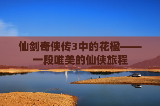 仙剑奇侠传3中的花楹——一段唯美的仙侠旅程 仙剑奇侠传3中的花楹——一段唯美的仙侠旅程