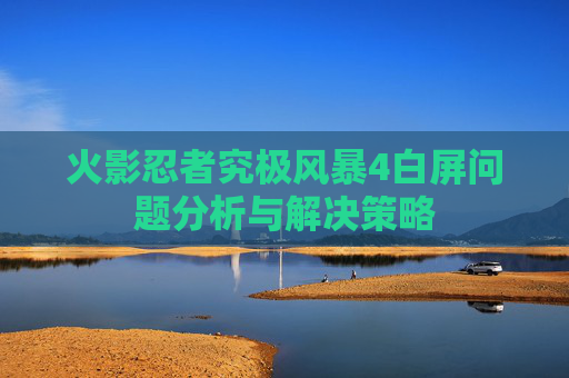 火影忍者究极风暴4白屏问题分析与解决策略 火影忍者究极风暴4白屏问题分析与解决策略