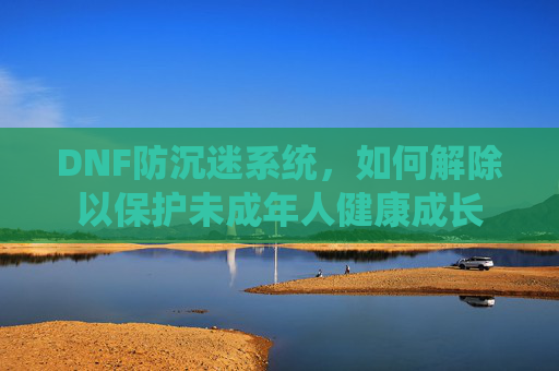 DNF防沉迷系统,如何解除以保护未成年人健康成长 DNF防沉迷系统,如何解除以保护未成年人健康成长