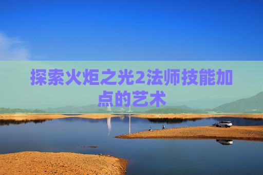 探索火炬之光2法师技能加点的艺术 探索火炬之光2法师技能加点的艺术