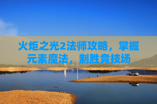 火炬之光2法师攻略，掌握元素魔法，制胜竞技场