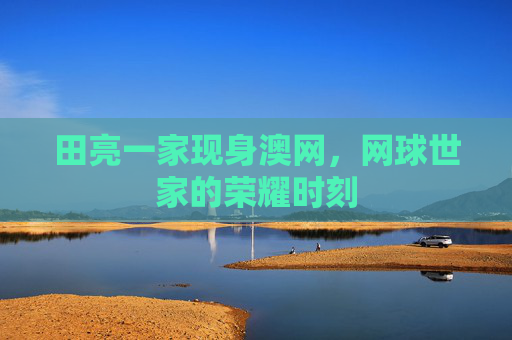 田亮一家现身澳网,网球世家的荣耀时刻 田亮一家现身澳网,网球世家的荣耀时刻