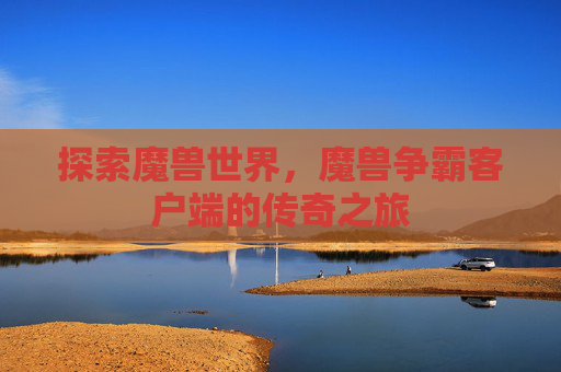 探索魔兽世界,魔兽争霸客户端的传奇之旅 探索魔兽世界,魔兽争霸客户端的传奇之旅