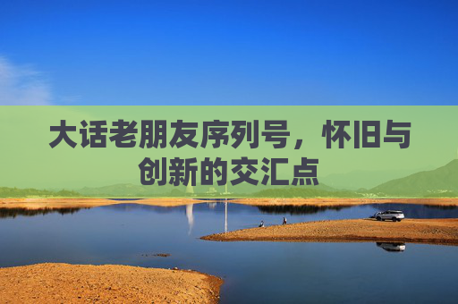 大话老朋友序列号,怀旧与创新的交汇点 大话老朋友序列号,怀旧与创新的交汇点