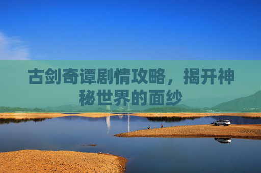 古剑奇谭剧情攻略,揭开神秘世界的面纱 古剑奇谭剧情攻略,揭开神秘世界的面纱