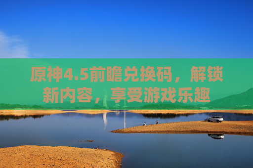 原神4.5前瞻兑换码,解锁新内容,享受游戏乐趣 原神4.5前瞻兑换码,解锁新内容,享受游戏乐趣