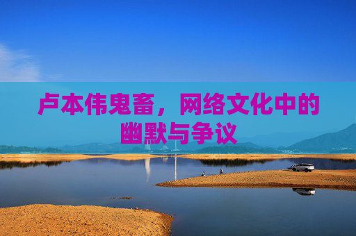 卢本伟鬼畜,网络文化中的幽默与争议 卢本伟鬼畜,网络文化中的幽默与争议