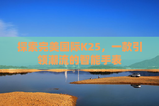 探索完美国际K25,一款引领潮流的智能手表 探索完美国际K25,一款引领潮流的智能手表