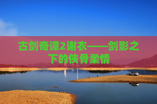 古剑奇谭2谢衣——剑影之下的侠骨柔情
