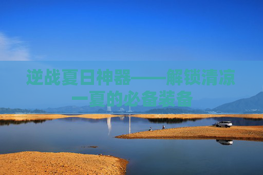 逆战夏日神器——解锁清凉一夏的必备装备 逆战夏日神器——解锁清凉一夏的必备装备