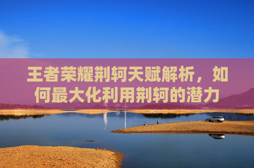 王者荣耀荆轲天赋解析,如何最大化利用荆轲的潜力 王者荣耀荆轲天赋解析,如何最大化利用荆轲的潜力