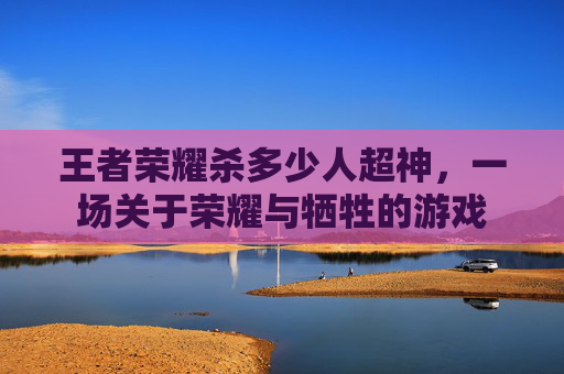 王者荣耀杀多少人超神,一场关于荣耀与牺牲的游戏 王者荣耀杀多少人超神,一场关于荣耀与牺牲的游戏