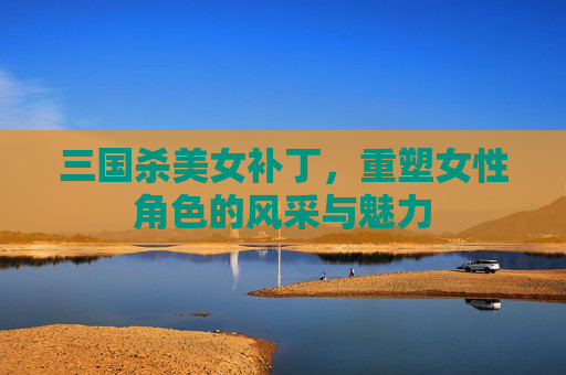 三国杀美女补丁,重塑女性角色的风采与魅力 三国杀美女补丁,重塑女性角色的风采与魅力