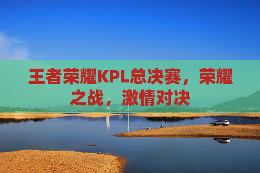 王者荣耀KPL总决赛,荣耀之战,激情对决 王者荣耀KPL总决赛,荣耀之战,激情对决