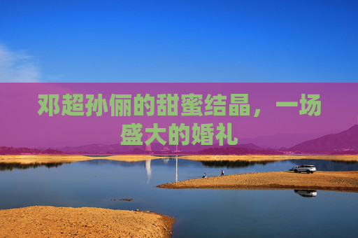 邓超孙俪的甜蜜结晶,一场盛大的婚礼 邓超孙俪的甜蜜结晶,一场盛大的婚礼