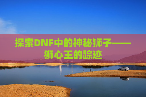探索DNF中的神秘狮子——狮心王的踪迹 探索DNF中的神秘狮子——狮心王的踪迹