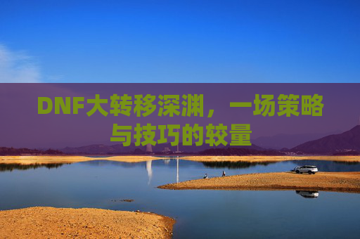 DNF大转移深渊,一场策略与技巧的较量 DNF大转移深渊,一场策略与技巧的较量